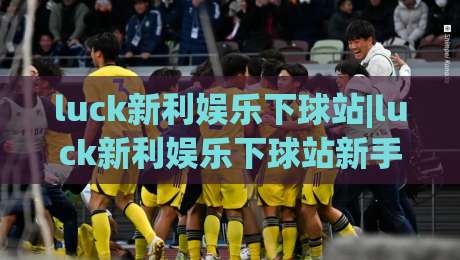 luck新利娱乐下球站|luck新利娱乐下球站新手指南:从入口到实战的流畅体验【luck新利娱乐下球站】_凌晨信誉电脑最新让球赛投注上盘下盘受让走盘升盘降盘大球
