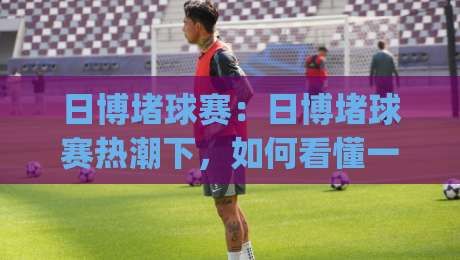 日博堵球赛:日博堵球赛热潮下,如何看懂一场球赛的战术博弈与节奏变化?(日博堵球赛)_周末电视十大最火投球网预测交流大全分析攻略技巧策略社区