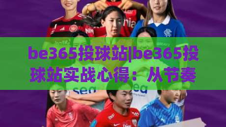 be365投球站|be365投球站实战心得：从节奏预判到落点控制的进阶思路(be365投球站)_最大热门最稳咪咕让球赛公司排名评级论坛指南解说中文解说