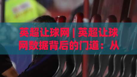 英超让球网 | 英超让球网数据背后的门道：从场景化预判到实战拆解，英超让球网怎么用才顺手？_明天权威直播吧足球压球站/买球网/球盘赛投注上盘下盘受让走盘升盘降盘大球