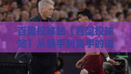 百盈投球站【百盈投球站】从新手到高手的进阶路径：百盈投球站实战心得与百盈投球站节奏把控_周末电视十大最火足球赛球盘登入竞投预选4K波胆独赢中水