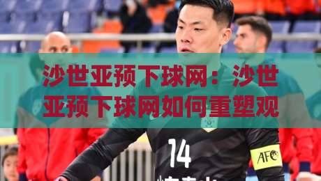 沙世亚预下球网：沙世亚预下球网如何重塑观赛体验？(沙世亚预下球网)背后的技术逻辑与场景化预判_明天权威直播吧足球赛频道软件流畅免安装在线看全场录像