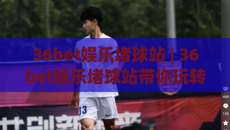 36bet娱乐堵球站 | 36bet娱乐堵球站带你玩转(沉浸式)互动新体验_周末电视十大最火足球体育比球球盘网压球站半全场新用户大礼包赔率导航登录冠军