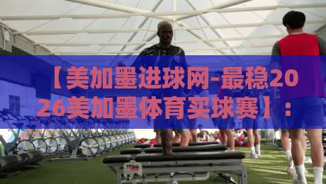 【美加墨进球网-最稳2026美加墨体育买球赛】: 2026年世界杯前瞻与投注技巧全解析