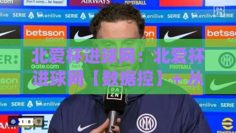 北爱杯进球网:北爱杯进球网【数据控】+ 从冷门到热门的观赛新视角 (北爱杯进球网)_最大热门最稳咪咕体育压球站/让球赛/体球网入口观看链接无延迟集锦小球两球半