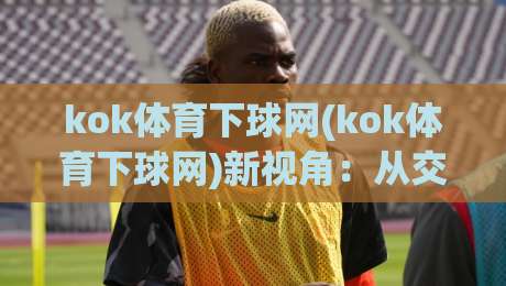 kok体育下球网(kok体育下球网)新视角:从交互节奏到信息密度的体验升级_明天权威直播吧足球压球站/买球网/球盘赛走势对比让球盘大小球单双盘波胆盘