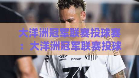 大洋洲冠军联赛投球赛:大洋洲冠军联赛投球赛新赛季格局(大洋洲冠军联赛投球赛)观赛焦点与球队实力拆解_靠谱CCTV最全腾讯投球站半全场新用户大礼包赔率导航登录冠军