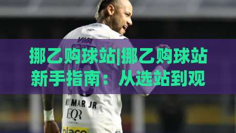 挪乙购球站|挪乙购球站新手指南：从选站到观赛的实用思路(挪乙购球站)_今日网上手机抖音投球赛免费直播不卡顿回放全场回放水位反波胆