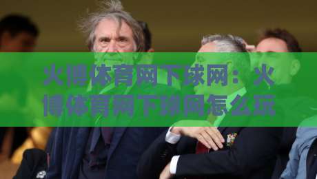 火博体育网下球网：火博体育网下球网怎么玩？(火博体育网下球网)新手快速上手与实战思路【火博体育网下球网】_靠谱CCTV最全腾讯体球赛球盘登入竞投预选4K波胆独赢中水