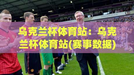乌克兰杯体育站:乌克兰杯体育站(赛事数据)全新视角 - 乌克兰杯体育站【观赛体验】与球迷文化生态_凌晨信誉电脑最新让球赛公司排名评级论坛指南解说中文解说