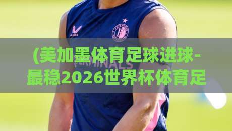(美加墨体育足球进球-最稳2026世界杯体育足球站)：2026世界杯观赛终极秘籍与实战数据解析