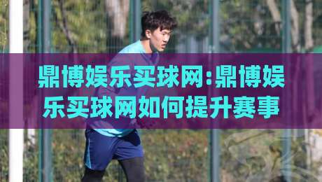 鼎博娱乐买球网:鼎博娱乐买球网如何提升赛事阅读体验?【鼎博娱乐买球网】从数据到判断的进阶思路_凌晨信誉电脑最新买球赛频道软件流畅免安装在线看全场录像