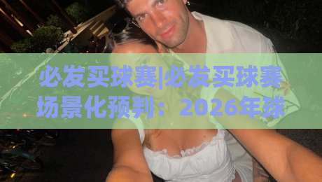 必发买球赛|必发买球赛场景化预判：2026年球迷观赛互动新体验与信息整合思路_最大热门最稳咪咕球盘网动画官网代理网址初盘推荐投屏地址