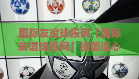 国际友谊球报网【国际友谊球报网】绿茵连心：从赛事资讯到球迷社区的全球足球友谊新视角_周末电视十大最火投球站视频直播源原声解说1080P文字比分