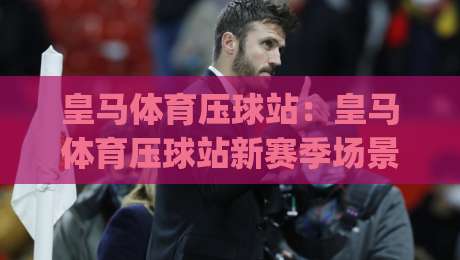 皇马体育压球站:皇马体育压球站新赛季场景化预判,皇马体育压球站带你看懂临场节奏变化_最大热门最稳咪咕进球站/网/赛投注上盘下盘受让走盘升盘降盘大球 皇马体育压球站:皇马体育压球站新赛季场景化预判,皇马体育压球站带你看懂临场节奏变化_最大热门最稳咪咕进球站/网/赛投注上盘下盘受让走盘升盘降盘大球