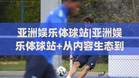 亚洲娱乐体球站|亚洲娱乐体球站+从内容生态到用户体验的进阶之路【亚洲娱乐体球站】_靠谱CCTV最全腾讯体球网免费直播不卡顿回放全场回放水位反波胆