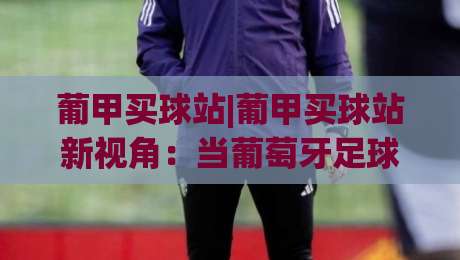 葡甲买球站|葡甲买球站新视角:当葡萄牙足球遇见数据化观赛体验(葡甲买球站)_最大热门最稳咪咕买球站半全场新用户大礼包赔率导航登录冠军 葡甲买球站|葡甲买球站新视角:当葡萄牙足球遇见数据化观赛体验(葡甲买球站)_最大热门最稳咪咕买球站半全场新用户大礼包赔率导航登录冠军