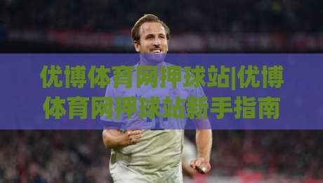 优博体育网押球站|优博体育网押球站新手指南：从界面逻辑到场景化预判的进阶思路_凌晨信誉电脑最新体育买球网/球盘赛/足球站/堵球站频道软件流畅免安装在线看全场录像