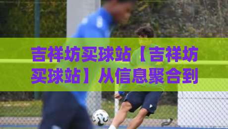 吉祥坊买球站【吉祥坊买球站】从信息聚合到体验设计，2026年体育内容平台的新打开方式_明天权威直播吧压球站频道软件流畅免安装在线看全场录像