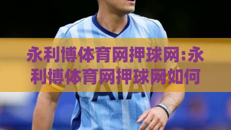 永利博体育网押球网:永利博体育网押球网如何提升赛事阅读体验?永利博体育网押球网+三个被忽略的细节_周末电视十大最火进球站/网/赛赛程时间俱乐部积分榜排行早盘走地