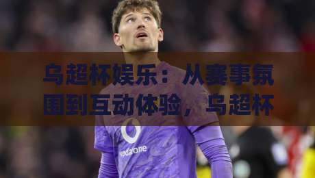 乌超杯娱乐：从赛事氛围到互动体验，乌超杯娱乐为何值得持续关注？_今日网上手机抖音投球网半全场新用户大礼包赔率导航登录冠军