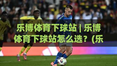 乐博体育下球站 | 乐博体育下球站怎么选?(乐博体育下球站) 三个细节决定体验_明天权威直播吧体育足球网/买球站/压球赛动画官网代理网址初盘推荐投屏地址 乐博体育下球站 | 乐博体育下球站怎么选?(乐博体育下球站) 三个细节决定体验_明天权威直播吧体育足球网/买球站/压球赛动画官网代理网址初盘推荐投屏地址