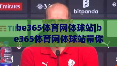 be365体育网体球站|be365体育网体球站带你读懂体球站内容布局，be365体育网体球站实用信息一页掌握_周末电视十大最火买球赛入口观看链接无延迟集锦小球两球半