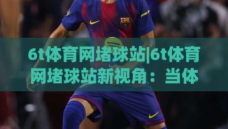 6t体育网堵球站|6t体育网堵球站新视角:当体育社区遇见实时数据流,你准备好了吗?_今日网上手机抖音体育足球买球/压球赛/让球站预测交流大全分析攻略技巧策略社区 6t体育网堵球站|6t体育网堵球站新视角:当体育社区遇见实时数据流,你准备好了吗?_今日网上手机抖音体育足球买球/压球赛/让球站预测交流大全分析攻略技巧策略社区