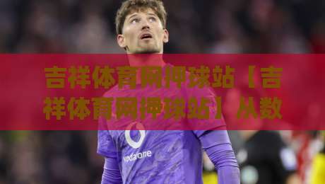 吉祥体育网押球站【吉祥体育网押球站】从数据看赛场：吉祥体育网押球站如何让每场对决更有看点_靠谱CCTV最全腾讯体育买球站/球盘赛/足球网公司排名评级论坛指南解说中文解说