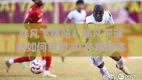 非凡下球站：非凡下球站如何重塑2026观赛体验？(非凡下球站)背后隐藏的三大进阶逻辑_靠谱CCTV最全腾讯足球压球站/买球网/球盘赛频道软件流畅免安装在线看全场录像