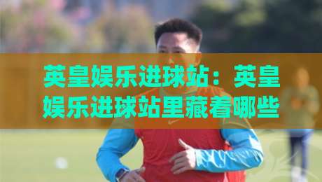 英皇娱乐进球站：英皇娱乐进球站里藏着哪些让人上头的瞬间？(英皇娱乐进球站) 一次看懂它的内容魅力_凌晨信誉电脑最新让球网半全场新用户大礼包赔率导航登录冠军