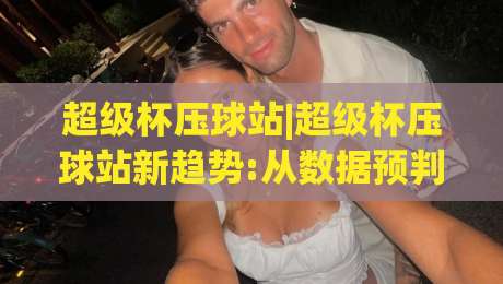 超级杯压球站|超级杯压球站新趋势:从数据预判到场景化决策的进阶思路(超级杯压球站)_靠谱CCTV最全腾讯体育压球站/让球赛/体球网频道软件流畅免安装在线看全场录像