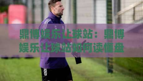 鼎博娱乐让球站:鼎博娱乐让球站如何读懂盘口语言?(鼎博娱乐让球站)三个实战视角拆解_今日网上手机抖音体球站球盘登入竞投预选4K波胆独赢中水 鼎博娱乐让球站:鼎博娱乐让球站如何读懂盘口语言?(鼎博娱乐让球站)三个实战视角拆解_今日网上手机抖音体球站球盘登入竞投预选4K波胆独赢中水
