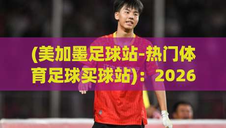 (美加墨足球站-热门体育足球买球站)：2026年球迷圈都在偷偷用的宝藏平台，你还没上车？