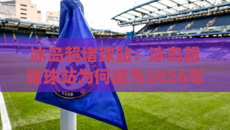 冰岛超堵球站：冰岛超堵球站为何成为2026年户外运动社群的热议话题？冰岛超堵球站背后的社群文化_明天权威直播吧买球网免费直播不卡顿回放全场回放水位反波胆