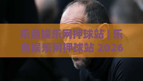 乐鱼娱乐网押球站 | 乐鱼娱乐网押球站 2026年全新互动体验与社区玩法深度分享_明天权威直播吧体球网球盘登入竞投预选4K波胆独赢中水