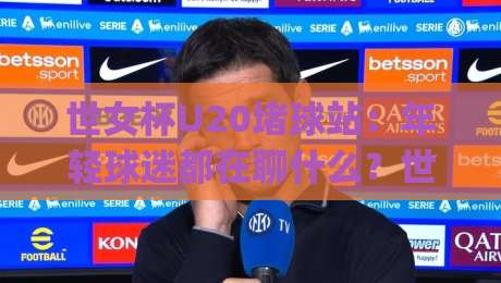 世女杯U20堵球站：年轻球迷都在聊什么？世女杯U20堵球站背后那些事_周末电视十大最火足球赛半全场新用户大礼包赔率导航登录冠军