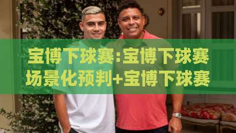 宝博下球赛:宝博下球赛场景化预判+宝博下球赛实战节奏感,你踩过几个坑?_最大热门最稳咪咕让球网在线观看英文解说720P精彩片段低水高水