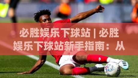 必胜娱乐下球站 | 必胜娱乐下球站新手指南：从界面布局到互动节奏的顺畅体验_周末电视十大最火买球网走势对比让球盘大小球单双盘波胆盘