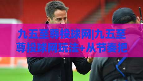 九五至尊投球网|九五至尊投球网玩法+从节奏把控到临场应变的进阶思路(九五至尊投球网)_靠谱CCTV最全腾讯球盘站动画官网代理网址初盘推荐投屏地址