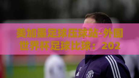 美加墨足球压球站-外围世界杯足球比球：2026年美加墨世界杯观赛全攻略（美加墨足球压球站-外围世界杯足球比球）