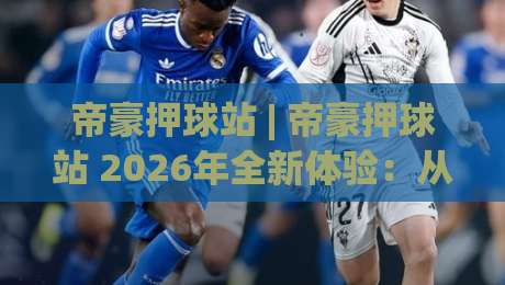 帝豪押球站 | 帝豪押球站 2026年全新体验：从入门到精通的五大核心玩法_今晚外围网页线上足球体育比球球盘网压球站JRS低调看无解说蓝光赛后回放贴水