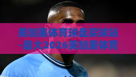 美加墨体育球盘买球站-最大2026美加墨体育球盘比球：新手必看避坑指南（美加墨体育球盘买球站）