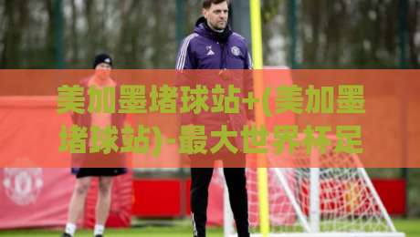 美加墨堵球站+(美加墨堵球站)-最大世界杯足球网:2026年球迷必看的深度解析 美加墨堵球站+(美加墨堵球站)-最大世界杯足球网:2026年球迷必看的深度解析