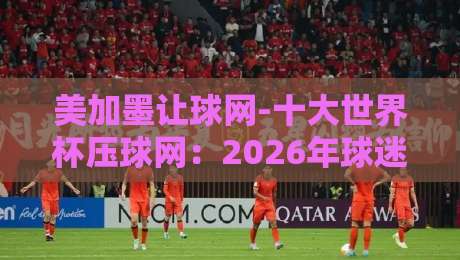 美加墨让球网-十大世界杯压球网：2026年球迷必看的实战指南