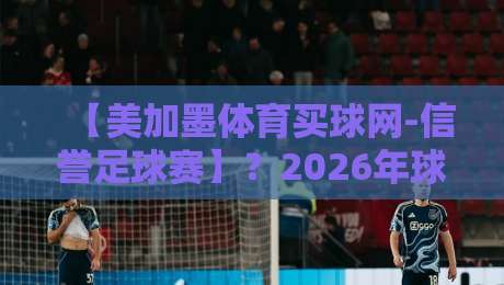 【美加墨体育买球网-信誉足球赛】？2026年球迷们都在这么玩勒！