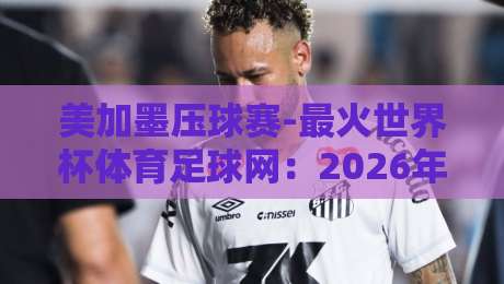 美加墨压球赛-最火世界杯体育足球网:2026年【美加墨压球赛】观赛指南与平台实测 美加墨压球赛-最火世界杯体育足球网:2026年【美加墨压球赛】观赛指南与平台实测