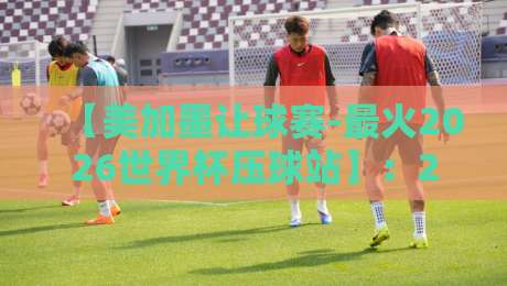 【美加墨让球赛-最火2026世界杯压球站】：2026世界杯压球攻略与让球玩法深度解析