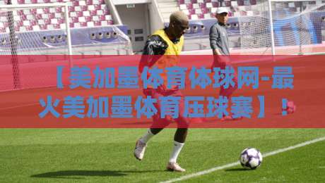 【美加墨体育体球网-最火美加墨体育压球赛】！2026年球迷必看的五大压球策略
