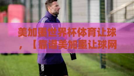美加墨世界杯体育让球，【靠谱美加墨让球网】2026年实战攻略与避坑指南